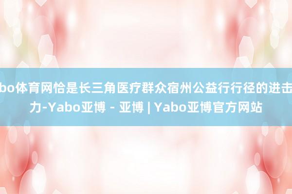 亚bo体育网恰是长三角医疗群众宿州公益行行径的进击效力-Yabo亚博 - 亚博 | Yabo亚博官方网站