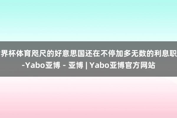 世界杯体育咫尺的好意思国还在不停加多无数的利息职守-Yabo亚博 - 亚博 | Yabo亚博官方网站