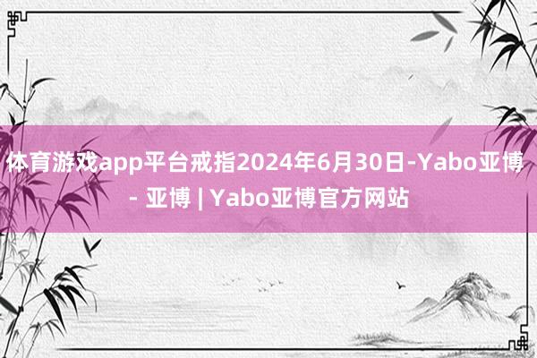体育游戏app平台戒指2024年6月30日-Yabo亚博 - 亚博 | Yabo亚博官方网站