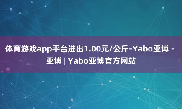 体育游戏app平台进出1.00元/公斤-Yabo亚博 - 亚博 | Yabo亚博官方网站