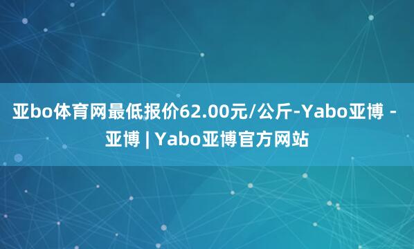 亚bo体育网最低报价62.00元/公斤-Yabo亚博 - 亚博 | Yabo亚博官方网站