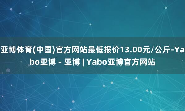 亚博体育(中国)官方网站最低报价13.00元/公斤-Yabo亚博 - 亚博 | Yabo亚博官方网站