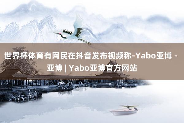 世界杯体育有网民在抖音发布视频称-Yabo亚博 - 亚博 | Yabo亚博官方网站