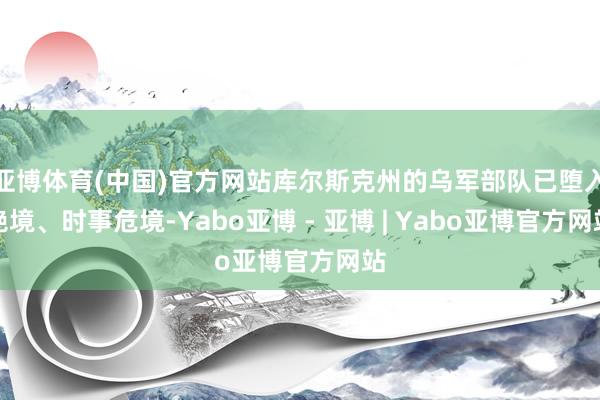 亚博体育(中国)官方网站库尔斯克州的乌军部队已堕入绝境、时事危境-Yabo亚博 - 亚博 | Yabo亚博官方网站