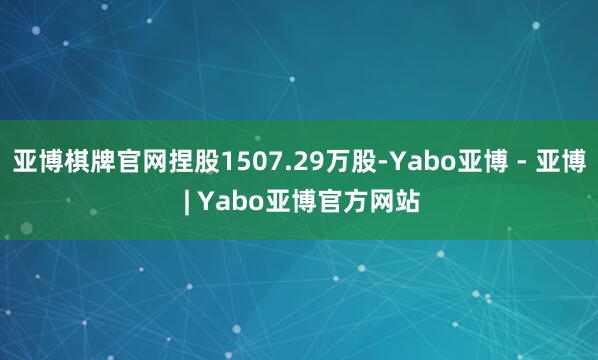 亚博棋牌官网捏股1507.29万股-Yabo亚博 - 亚博 | Yabo亚博官方网站