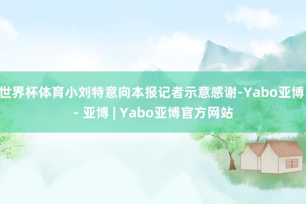 世界杯体育小刘特意向本报记者示意感谢-Yabo亚博 - 亚博 | Yabo亚博官方网站