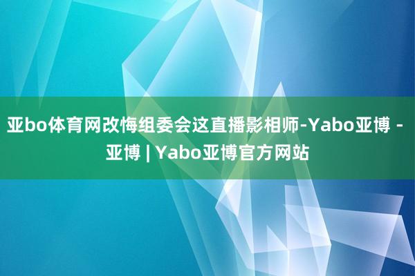 亚bo体育网改悔组委会这直播影相师-Yabo亚博 - 亚博 | Yabo亚博官方网站
