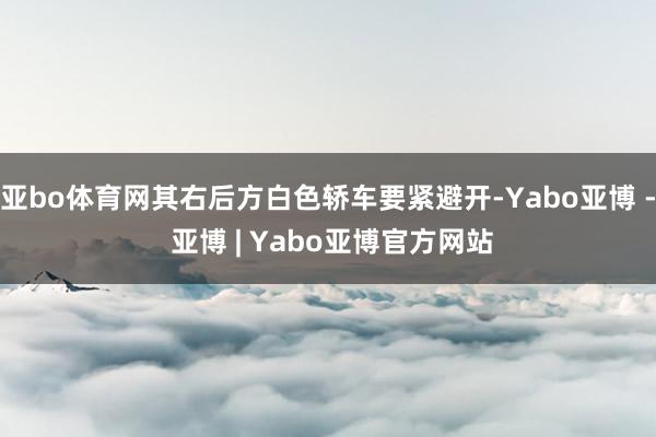 亚bo体育网其右后方白色轿车要紧避开-Yabo亚博 - 亚博 | Yabo亚博官方网站