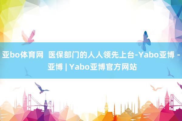 亚bo体育网  医保部门的人人领先上台-Yabo亚博 - 亚博 | Yabo亚博官方网站