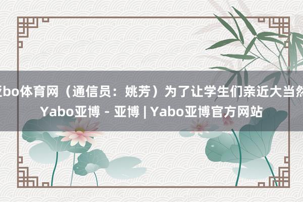 亚bo体育网（通信员：姚芳）为了让学生们亲近大当然-Yabo亚博 - 亚博 | Yabo亚博官方网站