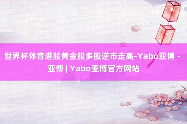 世界杯体育港股黄金股多股逆市走高-Yabo亚博 - 亚博 | Yabo亚博官方网站