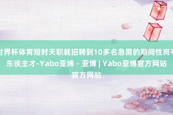 世界杯体育短时天职就招聘到10多名急需的期间性岗亭东谈主才-Yabo亚博 - 亚博 | Yabo亚博官方网站