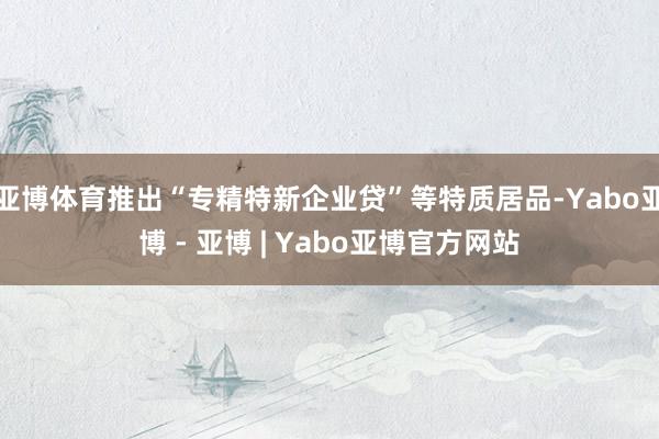 亚博体育推出“专精特新企业贷”等特质居品-Yabo亚博 - 亚博 | Yabo亚博官方网站