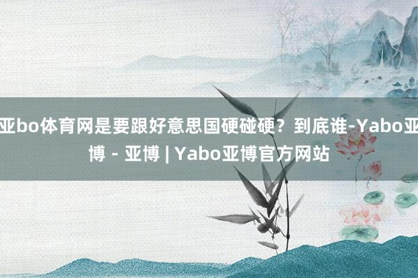 亚bo体育网是要跟好意思国硬碰硬？到底谁-Yabo亚博 - 亚博 | Yabo亚博官方网站