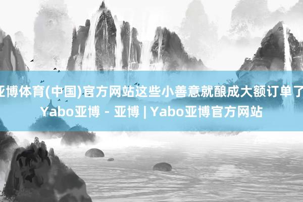 亚博体育(中国)官方网站这些小善意就酿成大额订单了-Yabo亚博 - 亚博 | Yabo亚博官方网站