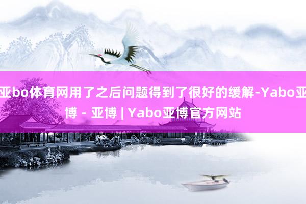 亚bo体育网用了之后问题得到了很好的缓解-Yabo亚博 - 亚博 | Yabo亚博官方网站