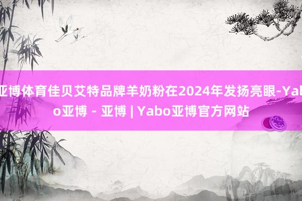 亚博体育佳贝艾特品牌羊奶粉在2024年发扬亮眼-Yabo亚博 - 亚博 | Yabo亚博官方网站