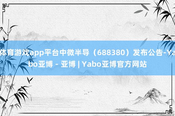 体育游戏app平台中微半导（688380）发布公告-Yabo亚博 - 亚博 | Yabo亚博官方网站