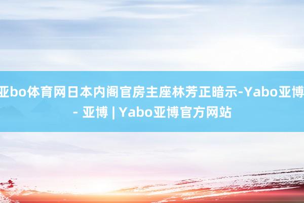 亚bo体育网日本内阁官房主座林芳正暗示-Yabo亚博 - 亚博 | Yabo亚博官方网站