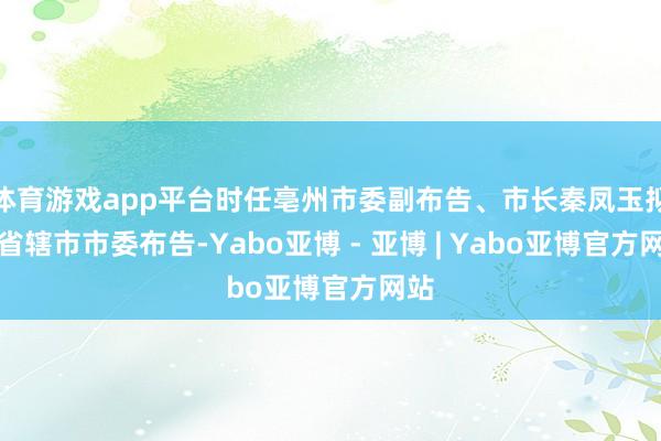 体育游戏app平台时任亳州市委副布告、市长秦凤玉拟任省辖市市委布告-Yabo亚博 - 亚博 | Yabo亚博官方网站