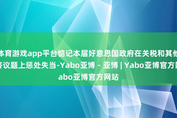 体育游戏app平台惦记本届好意思国政府在关税和其他经济议题上惩处失当-Yabo亚博 - 亚博 | Yabo亚博官方网站