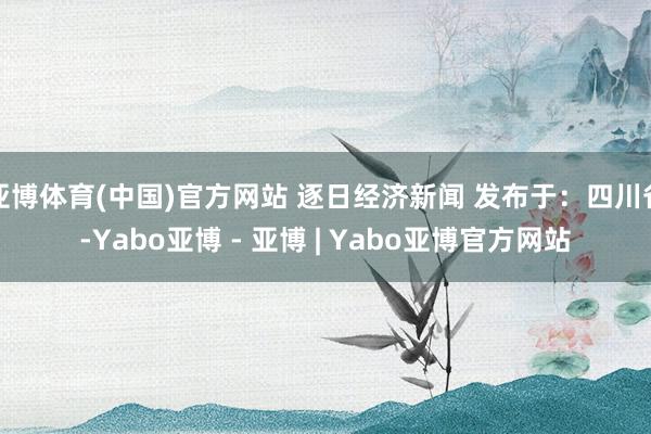 亚博体育(中国)官方网站 逐日经济新闻 发布于:四川省-Yabo亚博 - 亚博 | Yabo亚博官方网站
