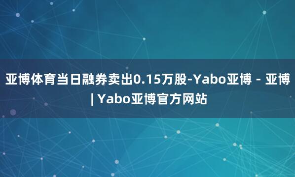 亚博体育当日融券卖出0.15万股-Yabo亚博 - 亚博 | Yabo亚博官方网站