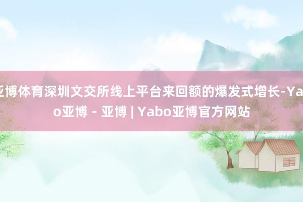 亚博体育深圳文交所线上平台来回额的爆发式增长-Yabo亚博 - 亚博 | Yabo亚博官方网站