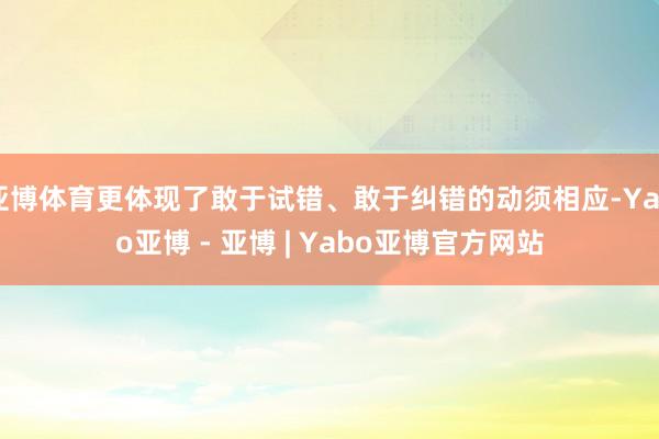 亚博体育更体现了敢于试错、敢于纠错的动须相应-Yabo亚博 - 亚博 | Yabo亚博官方网站