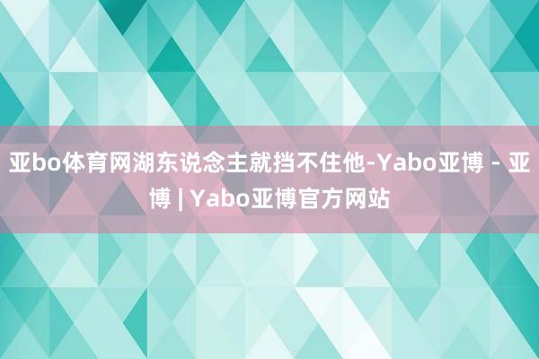 亚bo体育网湖东说念主就挡不住他-Yabo亚博 - 亚博 | Yabo亚博官方网站