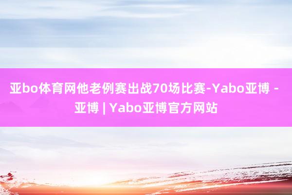 亚bo体育网他老例赛出战70场比赛-Yabo亚博 - 亚博 | Yabo亚博官方网站