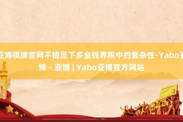 亚博棋牌官网不错足下多金钱界限中的复杂性-Yabo亚博 - 亚博 | Yabo亚博官方网站