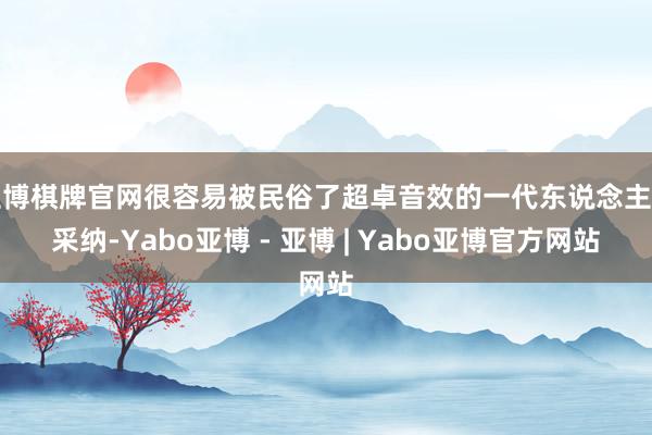 亚博棋牌官网很容易被民俗了超卓音效的一代东说念主所采纳-Yabo亚博 - 亚博 | Yabo亚博官方网站