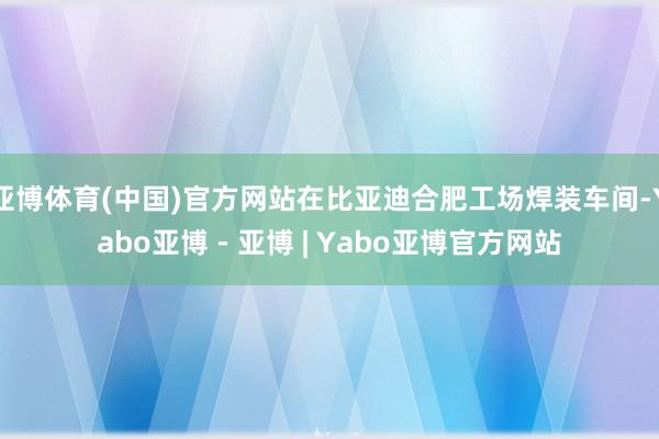 亚博体育(中国)官方网站在比亚迪合肥工场焊装车间-Yabo亚博 - 亚博 | Yabo亚博官方网站