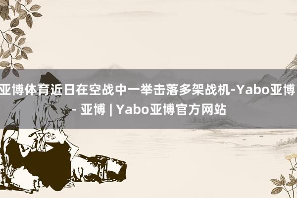 亚博体育近日在空战中一举击落多架战机-Yabo亚博 - 亚博 | Yabo亚博官方网站