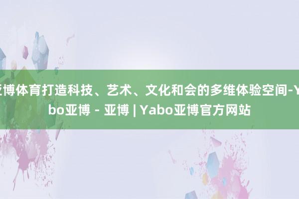 亚博体育打造科技、艺术、文化和会的多维体验空间-Yabo亚博 - 亚博 | Yabo亚博官方网站