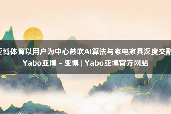 亚博体育以用户为中心鼓吹AI算法与家电家具深度交融-Yabo亚博 - 亚博 | Yabo亚博官方网站