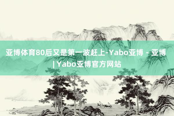 亚博体育80后又是第一波赶上-Yabo亚博 - 亚博 | Yabo亚博官方网站