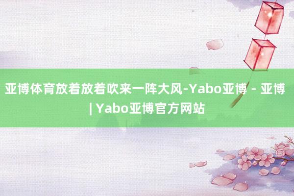 亚博体育放着放着吹来一阵大风-Yabo亚博 - 亚博 | Yabo亚博官方网站