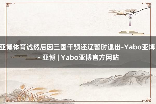 亚博体育诚然后因三国干预还辽暂时退出-Yabo亚博 - 亚博 | Yabo亚博官方网站