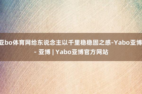 亚bo体育网给东说念主以千里稳稳固之感-Yabo亚博 - 亚博 | Yabo亚博官方网站