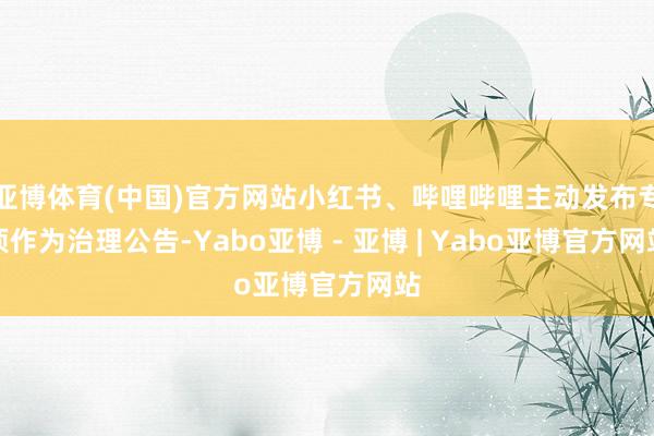 亚博体育(中国)官方网站小红书、哔哩哔哩主动发布专项作为治理公告-Yabo亚博 - 亚博 | Yabo亚博官方网站