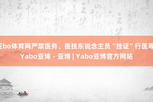 亚bo体育网严禁医务、医技东说念主员“挂证”行医等-Yabo亚博 - 亚博 | Yabo亚博官方网站