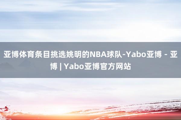 亚博体育条目挑选姚明的NBA球队-Yabo亚博 - 亚博 | Yabo亚博官方网站