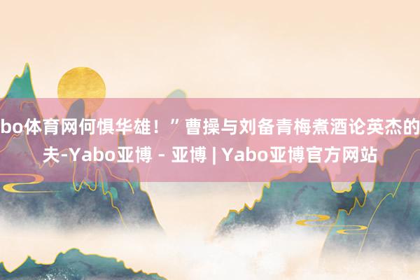 亚bo体育网何惧华雄！”曹操与刘备青梅煮酒论英杰的工夫-Yabo亚博 - 亚博 | Yabo亚博官方网站