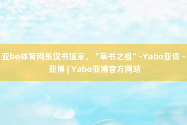 亚bo体育网东汉书道家、“草书之祖”-Yabo亚博 - 亚博 | Yabo亚博官方网站