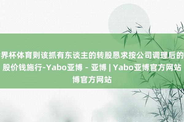 世界杯体育则该抓有东谈主的转股恳求按公司调理后的转股价钱施行-Yabo亚博 - 亚博 | Yabo亚博官方网站