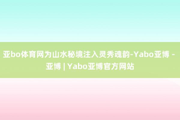亚bo体育网为山水秘境注入灵秀魂韵-Yabo亚博 - 亚博 | Yabo亚博官方网站