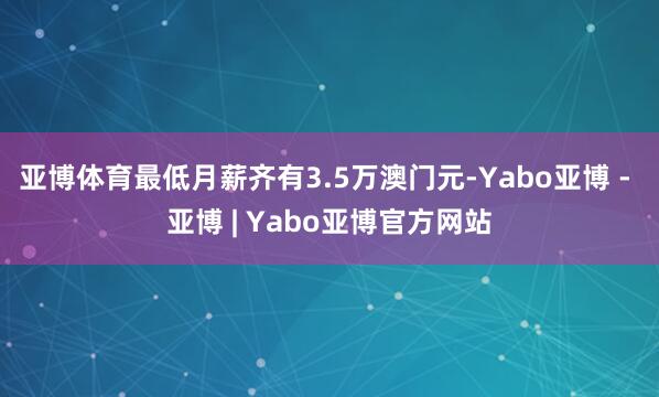 亚博体育最低月薪齐有3.5万澳门元-Yabo亚博 - 亚博 | Yabo亚博官方网站