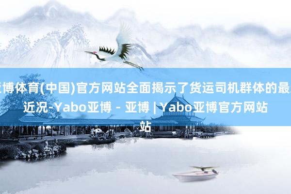 亚博体育(中国)官方网站全面揭示了货运司机群体的最新近况-Yabo亚博 - 亚博 | Yabo亚博官方网站
